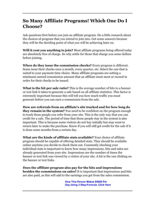 So Many Affiliate Programs! Which One Do I
Choose?
Ask questions first before you join an affiliate program. Do a little research about
the choices of program that you intend to join into. Get some answers because
they will be the deciding point of what you will be achieving later on.
Will it cost you anything to join? Most affiliate programs being offered today
are absolutely free of charge. So why settle for those that charge you some dollars
before joining.
When do they issue the commission checks? Every program is different.
Some issue their checks once a month, every quarter, etc. Select the one that is
suited to your payment time choice. Many affiliate programs are setting a
minimum earned commission amount that an affiliate must meet or exceed in
order for their checks to be issued.
What is the hit per sale ratio? This is the average number of hits to a banner
or text link it takes to generate a sale based on all affiliate statistics. This factor is
extremely important because this will tell you how much traffic you must
generate before you can earn a commission from the sale.
How are referrals from an affiliate’s site tracked and for how long do
they remain in the system? You need to be confident on the program enough
to track those people you refer from your site. This is the only way that you can
credit for a sale. The period of time that those people stay in the system is also
important. This is because some visitors do not buy initially but may want to
return later to make the purchase. Know if you will still get credit for the sale if it
is done some months from a certain day.
What are the kinds of affiliate stats available? Your choice of affiliate
program should be capable of offering detailed stats. They should be available
online anytime you decide to check them out. Constantly checking your
individual stats is important to know how many impressions, hits and sales are
already generated from your site. Impressions are the number of times the
banner or text link was viewed by a visitor of your site. A hit is the one clicking on
the banner or text links.
Does the affiliate program also pay for the hits and impressions
besides the commissions on sales? It is important that impressions and hits
are also paid, as this will add to the earnings you get from the sales commission.
How This Person Makes $5000 Per
Day Using 3 Step-Formula. Click Here
 