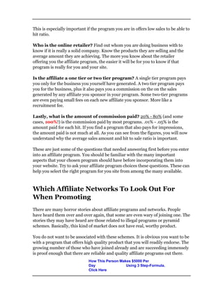 This is especially important if the program you are in offers low sales to be able to
hit ratio.
Who is the online retailer? Find out whom you are doing business with to
know if it is really a solid company. Know the products they are selling and the
average amount they are achieving. The more you know about the retailer
offering you the affiliate program, the easier it will be for you to know if that
program is really for you and your site.
Is the affiliate a one tier or two tier program? A single tier program pays
you only for the business you yourself have generated. A two tier program pays
you for the business, plus it also pays you a commission on the on the sales
generated by any affiliate you sponsor in your program. Some two-tier programs
are even paying small fees on each new affiliate you sponsor. More like a
recruitment fee.
Lastly, what is the amount of commission paid? 20% - 80% (and some
cases, 100%!) is the commission paid by most programs. .01% - .05% is the
amount paid for each hit. If you find a program that also pays for impressions,
the amount paid is not much at all. As you can see from the figures, you will now
understand why the average sales amount and hit to sale ratio is important.
These are just some of the questions that needed answering first before you enter
into an affiliate program. You should be familiar with the many important
aspects that your chosen program should have before incorporating them into
your website. Try to ask your affiliate program choices these questions. These can
help you select the right program for you site from among the many available.
Which Affiliate Networks To Look Out For
When Promoting
There are many horror stories about affiliate programs and networks. People
have heard them over and over again, that some are even wary of joining one. The
stories they may have heard are those related to illegal programs or pyramid
schemes. Basically, this kind of market does not have real, worthy product.
You do not want to be associated with these schemes. It is obvious you want to be
with a program that offers high quality product that you will readily endorse. The
growing number of those who have joined already and are succeeding immensely
is proof enough that there are reliable and quality affiliate programs out there.
How This Person Makes $5000 Per
Day Using 3 Step-Formula.
Click Here
 