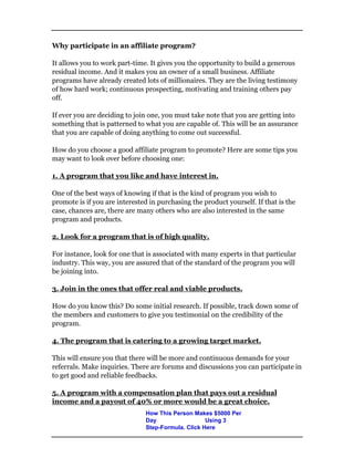 Why participate in an affiliate program?
It allows you to work part-time. It gives you the opportunity to build a generous
residual income. And it makes you an owner of a small business. Affiliate
programs have already created lots of millionaires. They are the living testimony
of how hard work; continuous prospecting, motivating and training others pay
off.
If ever you are deciding to join one, you must take note that you are getting into
something that is patterned to what you are capable of. This will be an assurance
that you are capable of doing anything to come out successful.
How do you choose a good affiliate program to promote? Here are some tips you
may want to look over before choosing one:
1. A program that you like and have interest in.
One of the best ways of knowing if that is the kind of program you wish to
promote is if you are interested in purchasing the product yourself. If that is the
case, chances are, there are many others who are also interested in the same
program and products.
2. Look for a program that is of high quality.
For instance, look for one that is associated with many experts in that particular
industry. This way, you are assured that of the standard of the program you will
be joining into.
3. Join in the ones that offer real and viable products.
How do you know this? Do some initial research. If possible, track down some of
the members and customers to give you testimonial on the credibility of the
program.
4. The program that is catering to a growing target market.
This will ensure you that there will be more and continuous demands for your
referrals. Make inquiries. There are forums and discussions you can participate in
to get good and reliable feedbacks.
5. A program with a compensation plan that pays out a residual
income and a payout of 40% or more would be a great choice.
How This Person Makes $5000 Per
Day Using 3
Step-Formula. Click Here
 