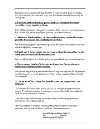 There are some programs offering this kind of compensation. Look closely for
one. Do not waste your time with programs that do not reward substantially for
your efforts.
6. Be aware of the minimum quotas that you must fulfill or sales
target that is too hard to achieve.
Some affiliate programs imposes pre-requisites before you get your commissions.
Just be sure that you are capable of attaining their requirements.
7. Select one that has plenty of tools and resources that can help you
grow the business in the shortest possible time.
Not all affiliate programs have these capacities. Make use you decide on one with
lots of helpful tools you can use.
8. Check out if the program has a proven system that can allow you to
check your networks and compensation.
Also check if they have it available online for you to check anytime and anywhere.
9. The program that is offering strong incentives for members to
renew their membership each time.
The affiliate program that provides continuous help and upgrades for its products
have the tendency to retain its members. These things can assure the growth of
your networks.
10. Be aware of the things that members are not happy about in a
program.
Like with the ones mentioned above, you can do your checking at discussion
forums. If you know someone in that same program, there is ho harm asking if
there are many downsides involved.
Have a thorough and intensive knowledge about the affiliate program and
network you will be promoting on.
Knowing the kind of program you are getting yourself into will make you
anticipate and prevent any future problems you may encounter.
How This Person Makes $5000 Per
Day Using 3
Step-Formula. Click Here
 