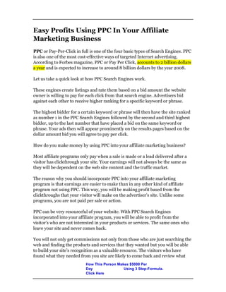 Easy Profits Using PPC In Your Affiliate
Marketing Business
PPC or Pay-Per-Click in full is one of the four basic types of Search Engines. PPC
is also one of the most cost-effective ways of targeted Internet advertising.
According to Forbes magazine, PPC or Pay Per Click, accounts to 2 billion dollars
a year and is expected to increase to around 8 billion dollars by the year 2008.
Let us take a quick look at how PPC Search Engines work.
These engines create listings and rate them based on a bid amount the website
owner is willing to pay for each click from that search engine. Advertisers bid
against each other to receive higher ranking for a specific keyword or phrase.
The highest bidder for a certain keyword or phrase will then have the site ranked
as number 1 in the PPC Search Engines followed by the second and third highest
bidder, up to the last number that have placed a bid on the same keyword or
phrase. Your ads then will appear prominently on the results pages based on the
dollar amount bid you will agree to pay per click.
How do you make money by using PPC into your affiliate marketing business?
Most affiliate programs only pay when a sale is made or a lead delivered after a
visitor has clickthrough your site. Your earnings will not always be the same as
they will be dependent on the web site content and the traffic market.
The reason why you should incorporate PPC into your affiliate marketing
program is that earnings are easier to make than in any other kind of affiliate
program not using PPC. This way, you will be making profit based from the
clickthroughs that your visitor will make on the advertiser’s site. Unlike some
programs, you are not paid per sale or action.
PPC can be very resourceful of your website. With PPC Search Engines
incorporated into your affiliate program, you will be able to profit from the
visitor’s who are not interested in your products or services. The same ones who
leave your site and never comes back.
You will not only get commissions not only from those who are just searching the
web and finding the products and services that they wanted but you will be able
to build your site’s recognition as a valuable resource. The visitors who have
found what they needed from you site are likely to come back and review what
How This Person Makes $5000 Per
Day Using 3 Step-Formula.
Click Here
 
