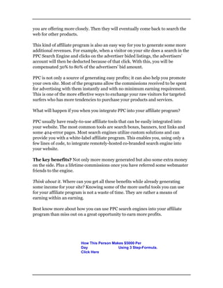 you are offering more closely. Then they will eventually come back to search the
web for other products.
This kind of affiliate program is also an easy way for you to generate some more
additional revenues. For example, when a visitor on your site does a search in the
PPC Search Engine and clicks on the advertiser bided listings, the advertisers’
account will then be deducted because of that click. With this, you will be
compensated 30% to 80% of the advertisers’ bid amount.
PPC is not only a source of generating easy profits; it can also help you promote
your own site. Most of the programs allow the commissions received to be spent
for advertising with them instantly and with no minimum earning requirement.
This is one of the more effective ways to exchange your raw visitors for targeted
surfers who has more tendencies to purchase your products and services.
What will happen if you when you integrate PPC into your affiliate program?
PPC usually have ready-to-use affiliate tools that can be easily integrated into
your website. The most common tools are search boxes, banners, text links and
some 404-error pages. Most search engines utilize custom solutions and can
provide you with a white-label affiliate program. This enables you, using only a
few lines of code, to integrate remotely-hosted co-branded search engine into
your website.
The key benefits? Not only more money generated but also some extra money
on the side. Plus a lifetime commissions once you have referred some webmaster
friends to the engine.
Think about it. Where can you get all these benefits while already generating
some income for your site? Knowing some of the more useful tools you can use
for your affiliate program is not a waste of time. They are rather a means of
earning within an earning.
Best know more about how you can use PPC search engines into your affiliate
program than miss out on a great opportunity to earn more profits.
How This Person Makes $5000 Per
Day Using 3 Step-Formula.
Click Here
 
