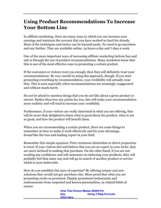 Using Product Recommendations To Increase
Your Bottom Line
In affiliate marketing, there are many ways in which you can increase your
earnings and maintain the account that you have worked so hard for already.
Most of the techniques and tactics can be learned easily. No need to go anywhere
and any further. They are available online, 24 hours a day and 7 days a week.
One of the more important ways of increasing affiliate marketing bottom line and
sale is through the use of product recommendations. Many marketers know that
this is one of the most effective ways in promoting a certain product.
If the customers or visitors trust you enough, then they will definitely trust your
recommendations. Be very careful in using this approach, though. If you start
promoting everything by recommendation, your credibility will actually wear
thin. This is seen especially when recommendations are seemingly exaggerated
and without much merit.
Do not be afraid to mention things that you do not like about a given product or
service. Rather than lose any points for you, this will make your recommendation
more realistic and will tend to increase your credibility.
Furthermore, if your visitors are really interested in what you are offering, they
will be more than delighted to learn what is good about the product, what is not
so good, and how the product will benefit them.
When you are recommending a certain product, there are some things to
remember on how to make it work effectively and for your advantage.
Sound like the true and leading expert in your field.
Remember this simple equation: Price resistance diminishes in direct proportion
to trust. If your visitors feel and believe that you are an expert in your niche, they
are more inclined to making that purchase. On the other hand, if you are not
exuding any confidence and self-assurance in endorsing your products, they will
probably feel that same way and will go in search of another product or service
which is more believable.
How do you establish this aura of expertise? By offering unique and new
solutions they would not get anywhere else. Show proof that what you are
promoting works as promised. Display prominent testimonials and
endorsements from respected and known personalities, in related fields of
course.
How This Person Makes $5000 Per
Day Using 3 Step-Formula.
Click Here
 