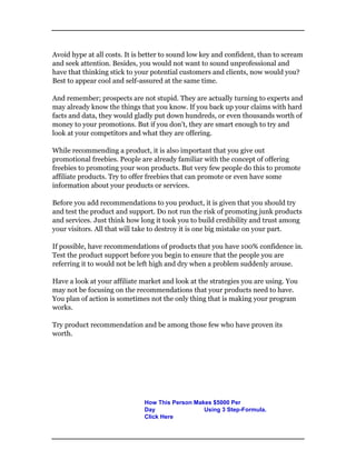 Avoid hype at all costs. It is better to sound low key and confident, than to scream
and seek attention. Besides, you would not want to sound unprofessional and
have that thinking stick to your potential customers and clients, now would you?
Best to appear cool and self-assured at the same time.
And remember; prospects are not stupid. They are actually turning to experts and
may already know the things that you know. If you back up your claims with hard
facts and data, they would gladly put down hundreds, or even thousands worth of
money to your promotions. But if you don’t, they are smart enough to try and
look at your competitors and what they are offering.
While recommending a product, it is also important that you give out
promotional freebies. People are already familiar with the concept of offering
freebies to promoting your won products. But very few people do this to promote
affiliate products. Try to offer freebies that can promote or even have some
information about your products or services.
Before you add recommendations to you product, it is given that you should try
and test the product and support. Do not run the risk of promoting junk products
and services. Just think how long it took you to build credibility and trust among
your visitors. All that will take to destroy it is one big mistake on your part.
If possible, have recommendations of products that you have 100% confidence in.
Test the product support before you begin to ensure that the people you are
referring it to would not be left high and dry when a problem suddenly arouse.
Have a look at your affiliate market and look at the strategies you are using. You
may not be focusing on the recommendations that your products need to have.
You plan of action is sometimes not the only thing that is making your program
works.
Try product recommendation and be among those few who have proven its
worth.
How This Person Makes $5000 Per
Day Using 3 Step-Formula.
Click Here
 