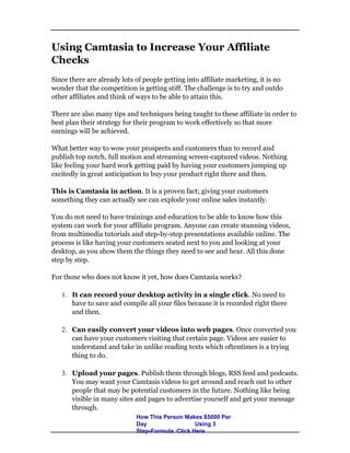 Using Camtasia to Increase Your Affiliate
Checks
Since there are already lots of people getting into affiliate marketing, it is no
wonder that the competition is getting stiff. The challenge is to try and outdo
other affiliates and think of ways to be able to attain this.
There are also many tips and techniques being taught to these affiliate in order to
best plan their strategy for their program to work effectively so that more
earnings will be achieved.
What better way to wow your prospects and customers than to record and
publish top notch, full motion and streaming screen-captured videos. Nothing
like feeling your hard work getting paid by having your customers jumping up
excitedly in great anticipation to buy your product right there and then.
This is Camtasia in action. It is a proven fact; giving your customers
something they can actually see can explode your online sales instantly.
You do not need to have trainings and education to be able to know how this
system can work for your affiliate program. Anyone can create stunning videos,
from multimedia tutorials and step-by-step presentations available online. The
process is like having your customers seated next to you and looking at your
desktop, as you show them the things they need to see and hear. All this done
step by step.
For those who does not know it yet, how does Camtasia works?
 It can record your desktop activity in a single click. No need to
have to save and compile all your files because it is recorded right there
and then.
 Can easily convert your videos into web pages. Once converted you
can have your customers visiting that certain page. Videos are easier to
understand and take in unlike reading texts which oftentimes is a trying
thing to do.
 Upload your pages. Publish them through blogs, RSS feed and podcasts.
You may want your Camtasis videos to get around and reach out to other
people that may be potential customers in the future. Nothing like being
visible in many sites and pages to advertise yourself and get your message
through.
How This Person Makes $5000 Per
Day Using 3
Step-Formula. Click Here
 