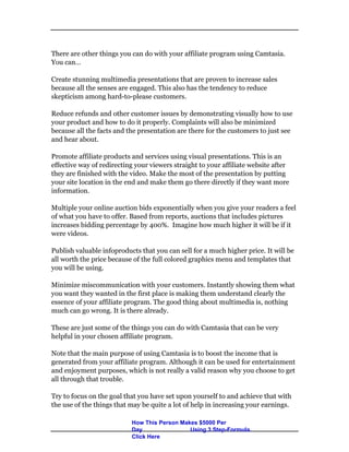 There are other things you can do with your affiliate program using Camtasia.
You can…
Create stunning multimedia presentations that are proven to increase sales
because all the senses are engaged. This also has the tendency to reduce
skepticism among hard-to-please customers.
Reduce refunds and other customer issues by demonstrating visually how to use
your product and how to do it properly. Complaints will also be minimized
because all the facts and the presentation are there for the customers to just see
and hear about.
Promote affiliate products and services using visual presentations. This is an
effective way of redirecting your viewers straight to your affiliate website after
they are finished with the video. Make the most of the presentation by putting
your site location in the end and make them go there directly if they want more
information.
Multiple your online auction bids exponentially when you give your readers a feel
of what you have to offer. Based from reports, auctions that includes pictures
increases bidding percentage by 400%. Imagine how much higher it will be if it
were videos.
Publish valuable infoproducts that you can sell for a much higher price. It will be
all worth the price because of the full colored graphics menu and templates that
you will be using.
Minimize miscommunication with your customers. Instantly showing them what
you want they wanted in the first place is making them understand clearly the
essence of your affiliate program. The good thing about multimedia is, nothing
much can go wrong. It is there already.
These are just some of the things you can do with Camtasia that can be very
helpful in your chosen affiliate program.
Note that the main purpose of using Camtasia is to boost the income that is
generated from your affiliate program. Although it can be used for entertainment
and enjoyment purposes, which is not really a valid reason why you choose to get
all through that trouble.
Try to focus on the goal that you have set upon yourself to and achieve that with
the use of the things that may be quite a lot of help in increasing your earnings.
How This Person Makes $5000 Per
Day Using 3 Step-Formula.
Click Here
 
