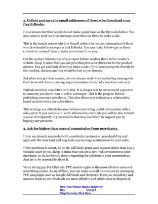 2. Collect and save the email addresses of those who download your
free E-Books.
It is a known fact that people do not make a purchase on the first solicitation. You
may want to send out your message more than six times to make a sale.
This is the simple reason why you should collect the contact information of those
who downloaded your reports and E-Books. You can make follow-ups on these
contacts to remind them to make a purchase from you.
Get the contact information of a prospect before sending them to the vendor’s
website. Keep in mind that you are providing free advertisement for the product
owners. You get paid only when you make a sale. If you send prospects directly to
the vendors, chances are they would be lost to you forever.
But when you get their names, you can always send other marketing messages to
them to be able to earn an ongoing commission instead of a one-time sale only.
Publish an online newsletter or E-zine. It is always best to recommend a product
to someone you know than to sell to a stranger. This is the purpose behind
publishing your own newsletter. This also allows you to develop a relationship
based on trust with your subscribers.
This strategy is a delicate balance between providing useful information with a
sales pitch. If you continue to write informative editorials you will be able to build
a sense of reciprocity in your readers that may lead them to support you by
buying your products.
3. Ask for higher than normal commission from merchants.
If you are already successful with a particular promotion, you should try and
approach the merchant and negotiate a percentage commission for your sales.
If the merchant is smart, he or she will likely grant your request rather than lose a
valuable asset in you. Keep in mind that you are a zero-risk investment to your
merchant; so do not be shy about requesting for addition in your commissions.
Just try to be reasonable about it.
Write strong pay Per Click ads. PPC search engine is the most effective means of
advertising online. As an affiliate, you can make a small income just by managing
PPC campaigns such as Google AdWords and Overture. Then you should try and
monitor them to see which ads are more effective and which ones to dispose of.
How This Person Makes $5000 Per
Day Using 3
Step-Formula. Click Here
 