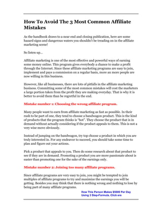 How To Avoid The 3 Most Common Affiliate
Mistakes
As the handbook draws to a near end and closing publication, here are some
hazard signs and dangerous waters you shouldn’t be treading on in the affiliate
marketing scene!
So listen up…
Affiliate marketing is one of the most effective and powerful ways of earning
some money online. This program gives everybody a chance to make a profit
through the Internet. Since these affiliate marketing programs are easy to join,
implement and pays a commission on a regular basis, more an more people are
now willing in this business.
However, like all businesses, there are lots of pitfalls in the affiliate marketing
business. Committing some of the most common mistakes will cost the marketers
a large portion taken from the profit they are making everyday. That is why it is
better to avoid them than be regretful in the end.
Mistake number 1: Choosing the wrong affiliate program.
Many people want to earn from affiliate marketing as fast as possible. In their
rush to be part of one, they tend to choose a bandwagon product. This is the kind
of products that the program thinks is “hot”. They choose the product that is in
demand without actually considering if the product appeals to them. This is not a
very wise move obviously.
Instead of jumping on the bandwagon, try top choose a product in which you are
truly interested in. For any endeavor to succeed, you should take some time to
plan and figure out your actions.
Pick a product that appeals to you. Then do some research about that product to
see if they are in demand. Promoting a product you are more passionate about is
easier than promoting one for the sake of the earnings only.
Mistake number 2: Joining too many affiliate programs.
Since affiliate programs are very easy to join, you might be tempted to join
multiples of affiliate programs to try and maximize the earnings you will be
getting. Besides you may think that there is nothing wrong and nothing to lose by
being part of many affiliate programs.
How This Person Makes $5000 Per Day
Using 3 Step-Formula. Click ere
 