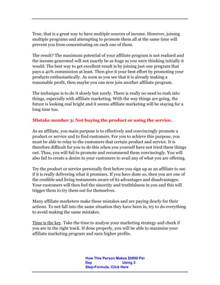 True, that is a great way to have multiple sources of income. However, joining
multiple programs and attempting to promote them all at the same time will
prevent you from concentrating on each one of them.
The result? The maximum potential of your affiliate program is not realized and
the income generated will not exactly be as huge as you were thinking initially it
would. The best way to get excellent result is by joining just one program that
pays a 40% commission at least. Then give it your best effort by promoting your
products enthusiastically. As soon as you see that it is already making a
reasonable profit, then maybe you can now join another affiliate program.
The technique is to do it slowly but surely. There is really no need to rush into
things, especially with affiliate marketing. With the way things are going, the
future is looking real bright and it seems affiliate marketing will be staying for a
long time too.
Mistake number 3: Not buying the product or using the service.
As an affiliate, you main purpose is to effectively and convincingly promote a
product or service and to find customers. For you to achieve this purpose, you
must be able to relay to the customers that certain product and service. It is
therefore difficult for you to do this when you yourself have not tried these things
out. Thus, you will fail to promote and recommend them convincingly. You will
also fail to create a desire in your customers to avail any of what you are offering.
Try the product or service personally first before you sign up as an affiliate to see
if it is really delivering what it promises. If you have done so, then you are one of
the credible and living testaments aware of its advantages and disadvantages.
Your customers will then feel the sincerity and truthfulness in you and this will
trigger them to try them out for themselves.
Many affiliate marketers make these mistakes and are paying dearly for their
actions. To not fall into the same situation they have been in, try to do everything
to avoid making the same mistakes.
Time is the key. Take the time to analyze your marketing strategy and check if
you are in the right track. If done properly, you will be able to maximize your
affiliate marketing program and earn higher profits.
How This Person Makes $5000 Per
Day Using 3
Step-Formula. Click Here
 