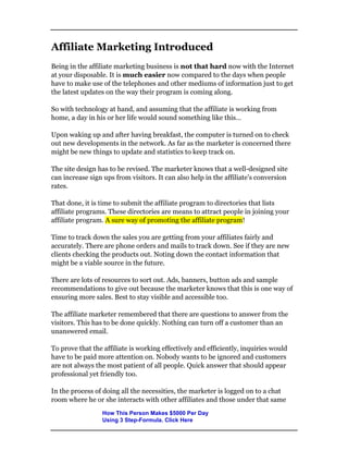 Affiliate Marketing Introduced
Being in the affiliate marketing business is not that hard now with the Internet
at your disposable. It is much easier now compared to the days when people
have to make use of the telephones and other mediums of information just to get
the latest updates on the way their program is coming along.
So with technology at hand, and assuming that the affiliate is working from
home, a day in his or her life would sound something like this…
Upon waking up and after having breakfast, the computer is turned on to check
out new developments in the network. As far as the marketer is concerned there
might be new things to update and statistics to keep track on.
The site design has to be revised. The marketer knows that a well-designed site
can increase sign ups from visitors. It can also help in the affiliate’s conversion
rates.
That done, it is time to submit the affiliate program to directories that lists
affiliate programs. These directories are means to attract people in joining your
affiliate program. A sure way of promoting the affiliate program!
Time to track down the sales you are getting from your affiliates fairly and
accurately. There are phone orders and mails to track down. See if they are new
clients checking the products out. Noting down the contact information that
might be a viable source in the future.
There are lots of resources to sort out. Ads, banners, button ads and sample
recommendations to give out because the marketer knows that this is one way of
ensuring more sales. Best to stay visible and accessible too.
The affiliate marketer remembered that there are questions to answer from the
visitors. This has to be done quickly. Nothing can turn off a customer than an
unanswered email.
To prove that the affiliate is working effectively and efficiently, inquiries would
have to be paid more attention on. Nobody wants to be ignored and customers
are not always the most patient of all people. Quick answer that should appear
professional yet friendly too.
In the process of doing all the necessities, the marketer is logged on to a chat
room where he or she interacts with other affiliates and those under that same
How This Person Makes $5000 Per Day
Using 3 Step-Formula. Click Here
 