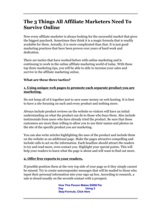 The 3 Things All Affiliate Marketers Need To
Survive Online
Now every affiliate marketer is always looking for the successful market that gives
the biggest paycheck. Sometimes they think it is a magic formula that is readily
available for them. Actually, it is more complicated than that. It is just good
marketing practices that have been proven over years of hard work and
dedication.
There are tactics that have worked before with online marketing and is
continuing to work in the online affiliate marketing world of today. With these
top three marketing tips, you will be able to able to increase your sales and
survive in the affiliate marketing online.
What are these three tactics?
1. Using unique web pages to promote each separate product you are
marketing.
Do not lump all of it together just to save some money on web hosting. It is best
to have a site focusing on each and every product and nothing more.
Always include product reviews on the website so visitors will have an initial
understanding on what the product can do to those who buys them. Also include
testimonials from users who have already tried the product. Be sure that these
customers are more than willing to allow you to use their names and photos on
the site of the specific product you are marketing.
You can also write articles highlighting the uses of the product and include them
on the website as an additional page. Make the pages attractive compelling and
include calls to act on the information. Each headline should attract the readers
to try and read more, even contact you. Highlight your special points. This will
help your readers to learn what the page is about and will want to find out more.
2. Offer free reports to your readers.
If possible position them at the very top side of your page so it they simply cannot
be missed. Try to create autoresponder messages that will be mailed to those who
input their personal information into your sign up box. According to research, a
sale is closed usually on the seventh contact with a prospect.
How This Person Makes $5000 Per
Day Using 3
Step-Formula. Click Here
 