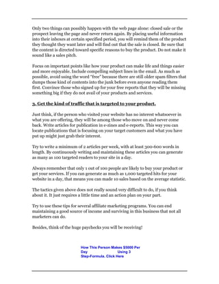 Only two things can possibly happen with the web page alone: closed sale or the
prospect leaving the page and never return again. By placing useful information
into their inboxes at certain specified period, you will remind them of the product
they thought they want later and will find out that the sale is closed. Be sure that
the content is directed toward specific reasons to buy the product. Do not make it
sound like a sales pitch.
Focus on important points like how your product can make life and things easier
and more enjoyable. Include compelling subject lines in the email. As much as
possible, avoid using the word “free” because there are still older spam filters that
dumps those kind of contents into the junk before even anyone reading them
first. Convince those who signed up for your free reports that they will be missing
something big if they do not avail of your products and services.
3. Get the kind of traffic that is targeted to your product.
Just think, if the person who visited your website has no interest whatsoever in
what you are offering, they will be among those who move on and never come
back. Write articles for publication in e-zines and e-reports. This way you can
locate publications that is focusing on your target customers and what you have
put up might just grab their interest.
Try to write a minimum of 2 articles per week, with at least 300-600 words in
length. By continuously writing and maintaining these articles you can generate
as many as 100 targeted readers to your site in a day.
Always remember that only 1 out of 100 people are likely to buy your product or
get your services. If you can generate as much as 1,000 targeted hits for your
website in a day, that means you can made 10 sales based on the average statistic.
The tactics given above does not really sound very difficult to do, if you think
about it. It just requires a little time and an action plan on your part.
Try to use these tips for several affiliate marketing programs. You can end
maintaining a good source of income and surviving in this business that not all
marketers can do.
Besides, think of the huge paychecks you will be receiving!
How This Person Makes $5000 Per
Day Using 3
Step-Formula. Click Here
 