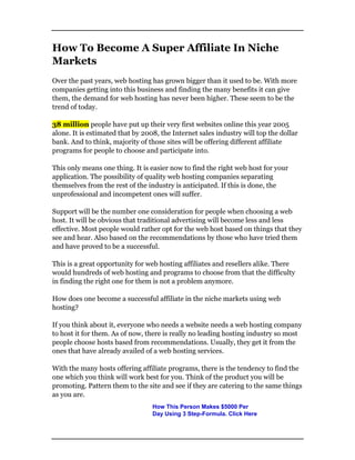 How To Become A Super Affiliate In Niche
Markets
Over the past years, web hosting has grown bigger than it used to be. With more
companies getting into this business and finding the many benefits it can give
them, the demand for web hosting has never been higher. These seem to be the
trend of today.
38 million people have put up their very first websites online this year 2005
alone. It is estimated that by 2008, the Internet sales industry will top the dollar
bank. And to think, majority of those sites will be offering different affiliate
programs for people to choose and participate into.
This only means one thing. It is easier now to find the right web host for your
application. The possibility of quality web hosting companies separating
themselves from the rest of the industry is anticipated. If this is done, the
unprofessional and incompetent ones will suffer.
Support will be the number one consideration for people when choosing a web
host. It will be obvious that traditional advertising will become less and less
effective. Most people would rather opt for the web host based on things that they
see and hear. Also based on the recommendations by those who have tried them
and have proved to be a successful.
This is a great opportunity for web hosting affiliates and resellers alike. There
would hundreds of web hosting and programs to choose from that the difficulty
in finding the right one for them is not a problem anymore.
How does one become a successful affiliate in the niche markets using web
hosting?
If you think about it, everyone who needs a website needs a web hosting company
to host it for them. As of now, there is really no leading hosting industry so most
people choose hosts based from recommendations. Usually, they get it from the
ones that have already availed of a web hosting services.
With the many hosts offering affiliate programs, there is the tendency to find the
one which you think will work best for you. Think of the product you will be
promoting. Pattern them to the site and see if they are catering to the same things
as you are.
How This Person Makes $5000 Per
Day Using 3 Step-Formula. Click Here
 