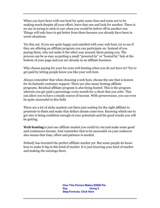 When you have been with one host for quite some time and seem not to be
making much despite all your effort, leave that one and look for another. There is
no use in trying to stick to one when you would be before off in another one.
Things will only have to get better from there because you already have been in
worst situations.
Try this out. If you are quite happy and satisfied with your web host, try to see if
they are offering an affiliate program you can participate on. Instead of you
paying them, why not make it the other way around; them paying you. The
process can be as easy as putting a small “powered by” or “hosted by” link at the
bottom of your page and you are already in an affiliate business.
Why choose paying for your for your web hosting when you do not have to? Try to
get paid by letting people know you like your web host.
Always remember that when choosing a web host, choose the one that is known
for its fantastic customer support. There are also many hosting affiliate
programs. Residual affiliate program is also being hosted. This is the program
wherein you get paid a percentage every month for a client that you refer. This
can allow you to have a steady source of income. With perseverance, you can even
be quite successful in this field.
There are a lot of niche markets out there just waiting for the right affiliate to
penetrate to them and make that dollars dream come true. Knowing which one to
get into is being confident enough of your potentials and the good results you will
be getting.
Web hosting is just one affiliate market you could try out and make some good
and continuous income. Just remember that to be successful on your endeavor
also means that time, effort and patience is needed.
Nobody has invented the perfect affiliate market yet. But some people do know
how to make it big in this kind of market. It is just knowing your kind of market
and making the earnings there.
How This Person Makes $5000 Per
Day Using 3
Step-Formula. Click Here
 