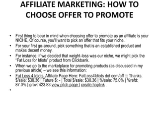 AFFILIATE MARKETING: HOW TO
       CHOOSE OFFER TO PROMOTE

• First thing to bear in mind when choosing offer to promote as an affiliate is your
  NICHE, Of course, you'll want to pick an offer that fits your niche.
• For your first go‐around, pick something that is an established product and
  makes decent money.
• For instance, if we decided that weight‐loss was our niche, we might pick the
  “Fat Loss for Idiots” product from Clickbank.
• When we go to the marketplace for promoting products (as discussed in my
  previous article) – we see this information:
• Fat Loss 4 Idiots. Affiliate Page Here: FatLoss4Idiots dot com/aff ::: Thanks.
  $/sale: $30.36 | Future $: ‐ | Total $/sale: $30.36 | %/sale: 75.0% | %refd:
  87.0% | grav: 423.83 view pitch page | create hoplink
•
 