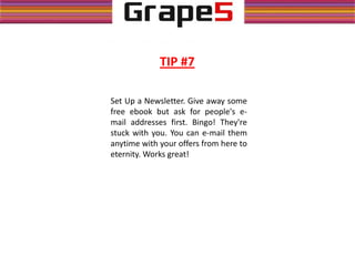 TIP #7
Set Up a Newsletter. Give away some
free ebook but ask for people's e-
mail addresses first. Bingo! They're
stuck with you. You can e-mail them
anytime with your offers from here to
eternity. Works great!
 