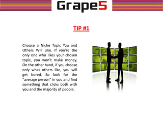 Choose a Niche Topic You and
Others Will Like. If you're the
only one who likes your chosen
topic, you won't make money.
On the other hand, if you choose
only what others like, you will
get bored. So look for the
"average person" in you and find
something that clicks both with
you and the majority of people.
TIP #1
 