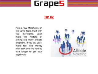 Pick a Few Merchants on
the Same Topic. Start with
two merchants. Don't
make the mistake of
joining too many affiliate
programs. If you do, you'll
make too little money
with each one and have to
wait longer to get your
paychecks.
TIP #2
 