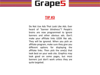 Do Not Use Ads That Look Like Ads. Ever
heard of "banner blindness"? People's
brains are now programmed to ignore
banners and other obvious ads. Don't
make your affiliate links LOOK like ads.
They will be ignored. When you pick an
affiliate program, make sure they give you
different options for displaying the
affiliate links. Then pick the one(s) that
look best on your web site. Graphics may
look good on some pages, but most
banners just don't work unless they are
quite targeted.
TIP #3
 
