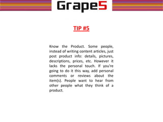 TIP #5
Know the Product. Some people,
instead of writing content articles, just
post product info: details, pictures,
descriptions, prices, etc. However it
lacks the personal touch. If you're
going to do it this way, add personal
comments or reviews about the
item(s). People want to hear from
other people what they think of a
product.
 
