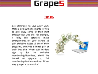 TIP #6
Get Merchants to Give Away Stuff.
Make a deal with merchants for you
to give away some of their stuff
through your web site. For example,
if they sell software, make
arrangements for your visitors to
gain exclusive access to one of their
programs, or maybe a limited part of
their web site. When your readers
sign up for the exclusive
membership/download, they'll be
invited to upgrade to full
membership by the merchant. Either
way, you get a commission!
 