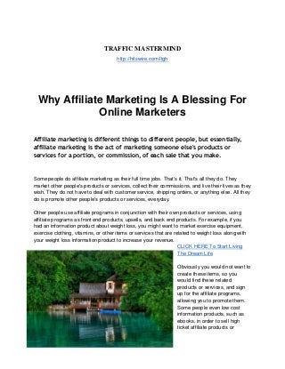 TRAFFIC MASTERMIND
http://hitswire.com/ltgh
Why Affiliate Marketing Is A Blessing For
Online Marketers
Affiliate marketing is different things to different people, but essentially,
affiliate marketing is the act of marketing someone else's products or
services for a portion, or commission, of each sale that you make.
Some people do affiliate marketing as their full time jobs. That's it. That's all they do. They
market other people's products or services, collect their commissions, and live their lives as they
wish. They do not have to deal with customer service, shipping orders, or anything else. All they
do is promote other people's products or services, everyday.
Other people use affiliate programs in conjunction with their own products or services, using
affiliate programs as front end products, upsells, and back end products. For example, if you
had an information product about weight loss, you might want to market exercise equipment,
exercise clothing, vitamins, or other items or services that are related to weight loss along with
your weight loss information product to increase your revenue.
CLICK HERE To Start Living
The Dream Life
Obviously you would not want to
create these items, so you
would find these related
products or services, and sign
up for the affiliate programs,
allowing you to promote them.
Some people even low cost
information products, such as
ebooks, in order to sell high
ticket affiliate products or
 