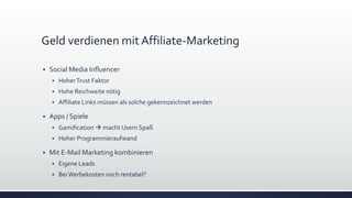 Geld verdienen mit Affiliate-Marketing
 Social Media Influencer
 HoherTrust Faktor
 Hohe Reichweite nötig
 Affiliate Links müssen als solche gekennzeichnet werden
 Apps / Spiele
 Gamification  macht Usern Spaß
 Hoher Programmieraufwand
 Mit E-Mail Marketing kombinieren
 Eigene Leads
 BeiWerbekosten noch rentabel?
 