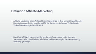 DefinitionAffiliate-Marketing
 Affiliate-Marketing ist einTeil des Online-Marketings, in dem jemand Produkte oder
Dienstleistungen Dritter bewirbt und für die daraus entstehendenVerkäufe oder
Verkaufsanbahnungen bezahlt wird
 DasWort „affiliate“ stammt aus der englischen Sprache und heißt übersetzt
„verbinden“ oder „anschließen“.Als Deutsche Übersetzung ist Partner-Marketing
allerdings geläufiger
 