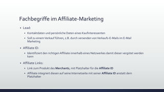 Fachbegriffe im Affiliate-Marketing
 Lead:
 Kontaktdaten und persönliche Daten eines Kaufinteressenten
 Soll zu einemVerkauf führen, z.B. durch versenden vonVerkaufs-E-Mails im E-Mail
Marketing
 Affiliate ID:
 Identifiziert den richtigenAffiliate innerhalb eines Netzwerkes damit dieser vergütet werden
kann
 Affiliate Links:
 Link zum Produkt des Merchants, mit Platzhalter für die Affiliate ID
 Affiliate integriert diesen auf seine Internetseite mit seiner Affiliate ID anstatt dem
Platzhalter
 