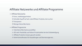 Affiliate Netzwerke und Affiliate Programme
 Affiliate Netzwerke:
 Faire, unabhängige Instanz
 Schneller Zugriff auf sehr viele Affiliate-Produkte, kein suchen
Transparenz
Weniger kleine Merchants
 Affiliate Programme
 Viele kleine Merchants auswählbar
 Oft mehr Flexibilität und höhere Prozentzahlen bei der Erlösbeteiligung
 Affiliate Produkte müssen gesucht werden
 Keine Kontrollinstanz für Auszahlungen und Stornierungen etc.
 