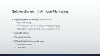 Geld verdienen mit Affiliate-Marketing
 EigeneWebseite mit AmazonAffiliate-Links
 WeiteVerbreitung
 Pay Per Session, nicht nur beworbene Produkte vergütet
 Affiliate Links müssen als solche gekennzeichnet werden
 Produkttestseiten
 Preisvergleichseiten
 Affiliate Links in Social Media teilen
 KeineVorbereitung
 „Spammen“
 
