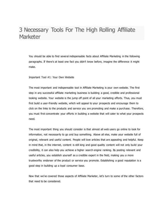 3 Necessary Tools For The High Rolling Affiliate
Marketer
You should be able to find several indispensable facts about Affiliate Marketing in the following
paragraphs. If there’s at least one fact you didn’t know before, imagine the difference it might
make.
Important Tool #1: Your Own Website
The most important and indispensable tool in Affiliate Marketing is your own website. The first
step in any successful affiliate marketing business is building a good, credible and professional
looking website. Your website is the jump off point of all your marketing efforts. Thus, you must
first build a user-friendly website, which will appeal to your prospects and encourage them to
click on the links to the products and service you are promoting and make a purchase. Therefore,
you must first concentrate your efforts in building a website that will cater to what your prospects
need.
The most important thing you should consider is that almost all web users go online to look for
information, not necessarily to go and buy something. Above all else, make your website full of
original, relevant and useful content. People will love articles that are appealing and helpful. Keep
in mind that, in the internet, content is still king and good quality content will not only build your
credibility, it can also help you achieve a higher search engine ranking. By posting relevant and
useful articles, you establish yourself as a credible expert in the field, making you a more
trustworthy endorser of the product or service you promote. Establishing a good reputation is a
good step in building up a loyal consumer base.
Now that we’ve covered those aspects of Affiliate Marketer, let’s turn to some of the other factors
that need to be considered.
 