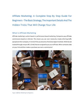 Affiliate Marketing: A Complete Step By Step Guide For
Beginners- TheBasicStrategy,TheImportantDetails AndThe
Hidden Tricks That Will Change Your Life
What Is Affiliate Marketing
Affiliate marketing is action based or performance based marketing. Companies pay affiliates
commissions based on referrals. This means you can earn money by simply referring traffic
(people)totheircompany.It’skindof like youbecome afreelance digital marketer.Referralsare
trackedthroughunique URL’s(links) thatare assignedtoyouasanaffiliate.Whensomeone clicks
on your link and then makes a purchase you earn a commission!
Figure 1Affiliate Marketing For Beginners
 