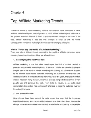 Copyright Page 8 of 34
Chapter 4
Top Affiliate Marketing Trends
Within the realms of digital marketing, affiliate marketing as made itself quite a name
and has one of the highest rates of growth. In 2020, affiliate marketing has seen one of
the quickest and most effective of rises. Due to the constant changes in the faces of the
web, affiliate marketing is also one that changes to keep up with the world.
Consequently, companies try to alight themselves with changing strategies.
Which Trends top the world of Affiliate Marketing?
There are lots of different trends dominating the world of affiliate marketing, some
changing faster than the others. Here are a few of them:
1. Content plays the most Vital Role:
Affiliate marketing is one that relies heavily upon the kind of content created to
pursue it and promote a certain product or service. Content will continue playing an
integral part in the world of affiliate marketing and pushing out content that appeals
to the internet, social media platforms. Ultimately the customers are the most vital
contribution when it comes to affiliate marketing. Over the years, the type of content
created has seen many changes, which has evolved along with the evolution of how
people use and perceive the web. From texts to visuals, to an audio-visual
combination, the content has continuously changed to keep the audience involved
throughout the years.
2. Use of Voice Search:
Smartphones have been around for quite some time now, but the increased
feasibility of coming with them is still considered as a new thing. Smart devices like
Google Home Amazon Alexa have recently started to be adopted by more people.
 