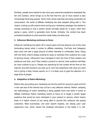 Copyright Page 9 of 34
Similarly, people have started to rely more upon personal smartphone assistants like
Siri and Cortana, which brings us to the fact that the use of voice search is also
increasingly becoming popular. Since more online searches are being conducted via
voice-search, the world of affiliate marketing has also adopted along with it. This
means, coming up with search terms during your marketing campaign has started to
change according to how a person would normally speak for a query, other than
typing a query, which is generally more formal. Similarly, the content has been
somewhat localized as most searches made today are fairly local.
3. Influencer Marketing continues to Grow:
Influencer marketing has taken off in recent years and has become one of the most
dominating trends when it comes to affiliate marketing. YouTube and Instagram
stars have met with a large amount of either intended or unintended, fame. Along
with this fame, they're always looking for ways to monetize their audience as a way
of earning money. Influencers have managed to earn the trust of their viewers and
audience over time, and if they market a product or service, their audience will likely
be more inclined to buy it. People are searching for the content all the time on the
internet, and with someone you look up to, who has experience with what you want
and is giving a fairly honest opinion on it, it is likely sure to grab the attention of a
large flock of people.
4. Adaptation of Native Marketing:
Rather than just putting your marketing out into the world for anyone to grab and find
in the vast sea of the internet may not be a very effective method. Rather, adopting
the methodology of native marketing is being applied more now when it comes to
affiliate marketing. Native marketing means to focus on or target a certain target
audience that would be more interested in your product or service, which means
there is a higher chance of you being able to convert this audience into paying
customers. Most businesses, and even search engines, are relying upon user
experience now, which means the localized information is the better it is met.
 