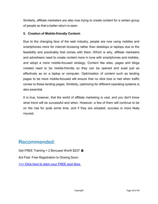 Copyright Page 10 of 34
Similarly, affiliate marketers are also now trying to create content for a certain group
of people so that a better return is seen.
5. Creation of Mobile-friendly Content:
Due to the changing face of the web industry, people are now using mobiles and
smartphones more for internet browsing rather than desktops or laptops due to the
feasibility and practicality that comes with them. Which is why, affiliate marketers
and advertisers need to create content more in tune with smartphones and mobiles,
and adopt a more mobile-focused strategy. Content like sites, pages and blogs
created need to be mobile-friendly so they can be opened and sued just as
effectively as on a laptop or computer. Optimization of content such as landing
pages to be more mobile-focused will ensure that no click loss is met when traffic
comes to these landing pages. Similarly, optimizing for different operating systems is
also essential.
It is true, however, that the world of affiliate marketing is vast, and you don't know
what trend will be successful and when. However, a few of them will continue to be
on the rise for quite some time, and if they are adopted, success is more likely
insured.
Recommended:
Get FREE Training + 2 Bonuses Worth $237 💰
Act Fast: Free Registration Is Closing Soon.
>>> Click here to claim your FREE spot Now.
 