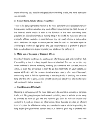 Copyright Page 12 of 34
more effectively you explain what product you’re trying to sell, the more traffic you
can generate.
2. Social Media Activity plays a Huge Role:
There is no denying that the internet is the most commonly used accessory for any
living person out there who has any touch of technology in their life. With the use of
the internet, social media is now at the forefront of the most commonly used
programs or applications that are making it big in the world. To make use of social
media for affiliate marketers is essential now. You can easily choose a platform that
works well with the target audience you are more focused on, and even optimize
according to location or age-group, and use social media as a platform to provide
links to, advertisements to and promote your site to get the traffic on it.
3. Make use of Bonuses or Discount Offers:
Everybody likes to buy things for as cheap an offer they can get, and more than that,
if something is free, it is likely to grab the most attention! This can be put into play
when it comes to affiliate marketing. Offering your audience with bonuses, discount
offers, or even free giveaways is likely to get the most traffic on your website, as
people will flock in with the numbers to get what you have to offer, even if they don’t
necessarily want it. This is a good way of ensuring traffic in the long run as even
long after the offer is gone, people will still have heard about your site due to it and
will continue to visit or shop on it.
4. Start Blogging Effectively:
Blogging is perhaps one of the most basic ways to promote a website or generate
traffic to it. Blogging gives you the freehand for talking about a website you’re trying
to promote as much as you like and however you want to. You can include any
content to it, such as images or infographics. Since tutorials are also an efficient
form of content for affiliate marketing, you can also include a tutorial in your blog. As
long as you give your honest opinion about it, it can be a great way to promote your
 