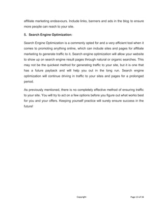 Copyright Page 13 of 34
affiliate marketing endeavours. Include links, banners and ads in the blog to ensure
more people can reach to your site.
5. Search Engine Optimization:
Search Engine Optimization is a commonly opted for and a very efficient tool when it
comes to promoting anything online, which can include sites and pages for affiliate
marketing to generate traffic to it. Search engine optimization will allow your website
to show up on search engine result pages through natural or organic searches. This
may not be the quickest method for generating traffic to your site, but it is one that
has a future payback and will help you out in the long run. Search engine
optimization will continue driving in traffic to your sites and pages for a prolonged
period.
As previously mentioned, there is no completely effective method of ensuring traffic
to your site. You will try to act on a few options before you figure out what works best
for you and your offers. Keeping yourself practice will surely ensure success in the
future!
 