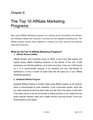 Copyright Page 14 of 34
Chapter 6
The Top 10 Affiliate Marketing
Programs
Many great Affiliate Marketing programs are working as the channelling link between
the marketers selling their products or services and the suppliers providing them. The
affiliate program assists these marketers in making sure their services and products
reach their customers.
What are the Top 10 Affiliate Marketing Programs?
1. Affiliate Window (AWIN):
Affiliate Window, also commonly known as AWIN, is one of the most popular and
highest paying affiliate marketing programs on the internet. It has over 13,000
advertisers and 100,000 publishers, all of which are active. It has over 1,600 brands
on it. It is recommended because of its simplicity and how user-friendly its
dashboard is. It has a number of useful tools that will assist you in your affiliate
marketing operations.
2. Builderall Affiliate Program:
Builderall Affiliate Program is another highly rated affiliate program on the internet,
which is recommended by most marketers. It has a two-tiered system, which lets
you make residual income from direct sales and also 30% of the sales on both tiers.
It has been proven to be one of the best at selling products on the market and has
great customer retention rates and a stable monthly recurring income. It has over
40,000 clients on the market.
 