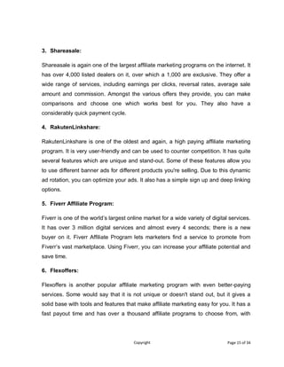 Copyright Page 15 of 34
3. Shareasale:
Shareasale is again one of the largest affiliate marketing programs on the internet. It
has over 4,000 listed dealers on it, over which a 1,000 are exclusive. They offer a
wide range of services, including earnings per clicks, reversal rates, average sale
amount and commission. Amongst the various offers they provide, you can make
comparisons and choose one which works best for you. They also have a
considerably quick payment cycle.
4. RakutenLinkshare:
RakutenLinkshare is one of the oldest and again, a high paying affiliate marketing
program. It is very user-friendly and can be used to counter competition. It has quite
several features which are unique and stand-out. Some of these features allow you
to use different banner ads for different products you're selling. Due to this dynamic
ad rotation, you can optimize your ads. It also has a simple sign up and deep linking
options.
5. Fiverr Affiliate Program:
Fiverr is one of the world’s largest online market for a wide variety of digital services.
It has over 3 million digital services and almost every 4 seconds; there is a new
buyer on it. Fiverr Affiliate Program lets marketers find a service to promote from
Fiverr’s vast marketplace. Using Fiverr, you can increase your affiliate potential and
save time.
6. Flexoffers:
Flexoffers is another popular affiliate marketing program with even better-paying
services. Some would say that it is not unique or doesn't stand out, but it gives a
solid base with tools and features that make affiliate marketing easy for you. It has a
fast payout time and has over a thousand affiliate programs to choose from, with
 