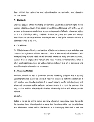 Copyright Page 16 of 34
them divided into categories and sub-categories, so navigation and choosing
become easier.
7. Clickbank:
Click is a popular affiliate marketing program that usually takes care of digital media
such as eBooks and such. It lets people around the world sign up with for free via an
account and users can easily have access to thousands of eBooks others are selling
on it. It is pretty high paying compared to other programs and gives you enough
freedom to sell whatever kind of product you like. It has quick payment and has a
commission rate of 10-75%.
8. CJ Affiliate:
CJ Affiliate is one of the longest existing affiliate marketing programs and also very
common amongst other affiliate members. It has a wide variety of advertisers, with
most providing multiple sized ads for affiliates. There are many pros of CJ Affiliate,
such as it has a large partner network and has a reliable payment method. It has a
lot of great reporting options as well and comes in handy to a lot of marketers who
spend time optimizing sales performances.
9. Amazon Affiliates:
Amazon Affiliates is also a prominent affiliate marketing program that is equally
useful for affiliates as well as sellers. It has over one and a half million sellers on it
with a rather user-friendly database. It is equally easy to use for both beginners and
advanced marketers and is preferred by beginners as it is good for learning. It is
very popular and has a large loyal following. It is equally flexible with a large partner
network.
10.JVZoo:
JVZoo is not as old on the market as many others but has quickly made its way to
the top since then. It is unique in the sense that there is no initial cost for publishers
and advertisers; rather, the income earned is from charging fees after a sale has
 