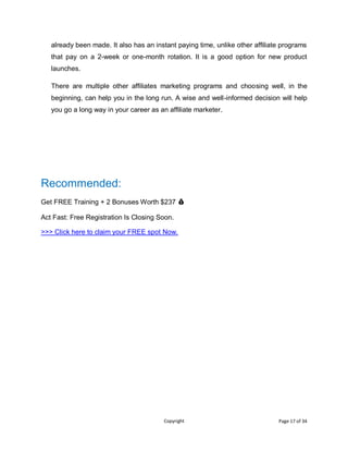 Copyright Page 17 of 34
already been made. It also has an instant paying time, unlike other affiliate programs
that pay on a 2-week or one-month rotation. It is a good option for new product
launches.
There are multiple other affiliates marketing programs and choosing well, in the
beginning, can help you in the long run. A wise and well-informed decision will help
you go a long way in your career as an affiliate marketer.
Recommended:
Get FREE Training + 2 Bonuses Worth $237 💰
Act Fast: Free Registration Is Closing Soon.
>>> Click here to claim your FREE spot Now.
 