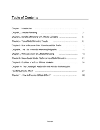 Copyright
Table of Contents
Chapter 1. Introduction ….………………………………………………….… 1
Chapter 2. Affiliate Marketing ………………………….………………….… 2
Chapter 3. Benefits of Starting with Affiliate Marketing …………………….… 5
Chapter 4. Top Affiliate Marketing Trends ………………….………….… 8
Chapter 5. How to Promote Your Website and Get Traffic …………….… 11
Chapter 6. The Top 10 Affiliate Marketing Programs …………………….… 14
Chapter 7. Writing Content for Affiliate Marketing …………….……….… 18
Chapter 8. Using Social Media Platforms for Affiliate Marketing………..…… 21
Chapter 9. Qualities of a Good Affiliate Marketer ……………….…….… 24
Chapter 10. The Challenges Associated with Affiliate Marketing and
How to Overcome Them …………………………………………………….… 27
Chapter 11. How to Promote Affiliate Offers? …………………………….… 30
 