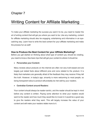 Copyright Page 18 of 34
Chapter 7
Writing Content for Affiliate Marketing
To make your affiliate marketing the success you want it to be, you need to master the
art of writing content that will get you where you want to be. Like any marketing, content
for affiliate marketing should also be engaging, entertaining and informative in an eye-
catching way. Learn how to write the best content for your affiliate marketing and make
the process fun as well!
How to Produce the Best Content for your Affiliate Marketing?
Before you get started on thinking about what type of content you should be creating,
you need to know a few basic tips that will get your content to where it should be:
 Personalize your Content:
Many reviews about products on the internet are often not very truth-based and are
largely just stated facts about different pros and cons related to the product. It is
likely that marketers are generally afraid of the feedback they may receive if they tell
the truth. However, in today's age, sincerity is more welcoming to most people, so
being transparent about a product will probably be met well by your readers.
 Centralize Content around Readers:
Your content should always be reader-centric, and the reader should be kept in mind
before any content is written. Paying some attention to what your readers would
want to the reader and how much they would like to invest in it would be a good way
to give the readers what they want. This will largely increase the value of your
content and will make your readers relate more to it.
 