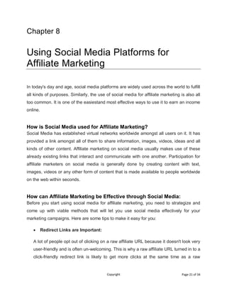 Copyright Page 21 of 34
Chapter 8
Using Social Media Platforms for
Affiliate Marketing
In today's day and age, social media platforms are widely used across the world to fulfill
all kinds of purposes. Similarly, the use of social media for affiliate marketing is also all
too common. It is one of the easiestand most effective ways to use it to earn an income
online.
How is Social Media used for Affiliate Marketing?
Social Media has established virtual networks worldwide amongst all users on it. It has
provided a link amongst all of them to share information, images, videos, ideas and all
kinds of other content. Affiliate marketing on social media usually makes use of these
already existing links that interact and communicate with one another. Participation for
affiliate marketers on social media is generally done by creating content with text,
images, videos or any other form of content that is made available to people worldwide
on the web within seconds.
How can Affiliate Marketing be Effective through Social Media:
Before you start using social media for affiliate marketing, you need to strategize and
come up with viable methods that will let you use social media effectively for your
marketing campaigns. Here are some tips to make it easy for you:
 Redirect Links are Important:
A lot of people opt out of clicking on a raw affiliate URL because it doesn't look very
user-friendly and is often un-welcoming. This is why a raw affiliate URL turned in to a
click-friendly redirect link is likely to get more clicks at the same time as a raw
 