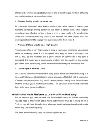 Copyright Page 22 of 34
affiliate URL, which is also probably why it is one of the strongest methods of turning
your marketing into a successful campaign.
 Content Quality should be above par:
As previously discussed, what kind of content you create makes or breaks your
marketing campaign. Boring content is less likely to attract users, while simpler,
honest and more effective content is likely to bring in more readers. On social media,
rather than constantly promoting products and services, but more of your effort into
creating great content to engage your audience and let them enjoy it.
 Promoted Offers should be of High Quality:
Promoting an offer of very high quality is likely to make your experience using social
media for marketing better. It is a very powerful strategy as there is nothing to lose
with it. You, as the marketer, get a good amount of commission if the sale is
successful, the buyer gets a good quality product, and the creator of the product
gets to sell it and earn money, which means ultimately everyone wins in the end.
 Link Images to Affiliate Links:
This is also a very effective method of using social media for affiliate marketing. It is
no secret that images attract clicks by users. Link your affiliate link with a screenshot
of the product you are promoting, which means you can directly show the customers
what the product you’re marketing looks like. This can pique their interest and make
them understand the product better.
Which Social Media Platforms to Use for Affiliate Marketing?
Just as much as you need to know how to use social media for affiliate marketing,
you also need to know which social media platforms you must be focusing on for it.
For this, you will need to understand who your target audience is and which social
media they use most frequently.
The three most commonly used social media platforms are:
 