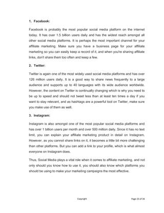 Copyright Page 23 of 34
1. Facebook:
Facebook is probably the most popular social media platform on the internet
today. It has over 1.5 billion users daily and has the widest reach amongst all
other social media platforms. It is perhaps the most important channel for your
affiliate marketing. Make sure you have a business page for your affiliate
marketing so you can easily keep a record of it, and when you're sharing affiliate
links, don't share them too often and keep a few.
2. Twitter:
Twitter is again one of the most widely used social media platforms and has over
126 million users daily. It is a good way to share news frequently to a large
audience and supports up to 40 languages with its wide audience worldwide.
However, the content on Twitter is continually changing which is why you need to
be up to speed and should not tweet less than at least ten times a day if you
want to stay relevant, and as hashtags are a powerful tool on Twitter, make sure
you make use of them as well.
3. Instagram:
Instagram is also amongst one of the most popular social media platforms and
has over 1 billion users per month and over 500 million daily. Since it has no text
limit, you can explain your affiliate marketing product in detail on Instagram.
However, as you cannot share links on it, it becomes a little bit more challenging
than other platforms. But you can add a link to your profile, which is what almost
everyone on Instagram does.
Thus, Social Media plays a vital role when it comes to affiliate marketing, and not
only should you know how to use it, you should also know which platforms you
should be using to make your marketing campaigns the most effective.
 