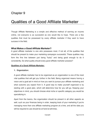 Copyright Page 24 of 34
Chapter 9
Qualities of a Good Affiliate Marketer
Though Affiliate Marketing is a simple and effective method of earning an income
online, not everyone is as successful as one would like to hope. There are a few
qualities that must be possessed by every affiliate marketer if they want to have
success in the field.
What Makes a Good Affiliate Marketer?
A good affiliate marketer is one who possesses most, if not all, of the qualities that
should be present to make your marketing campaigns successful. These qualities may
form the fine line between just being "lucky" and being good enough to do it
consistently. So what quality should every good affiliate marketer possess?
Qualities of a Good Affiliate Marketer:
1. Organization:
A good affiliate marketer has to be organized as an organization is one of the most
vital qualities that will get you further in the field. Being organized means having a
vision and a goal set in mind on how you want to pursue your affiliate marketing and
what outcome you expect from it. A good way to make yourself organized is by
starting with a good plan, which will determine how far you will go. Keeping your
objectives in mind, you should choose what niche or specific category you would be
specializing in.
Apart from the basics, the organization should be present in all other aspects as
well, such as your finances being in order, keeping track of your marketing if you're
managing more than one affiliate marketing program at a time, and all the data you
will be required to use should be at hand at all times.
 