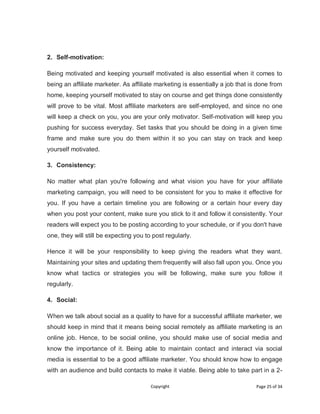 Copyright Page 25 of 34
2. Self-motivation:
Being motivated and keeping yourself motivated is also essential when it comes to
being an affiliate marketer. As affiliate marketing is essentially a job that is done from
home, keeping yourself motivated to stay on course and get things done consistently
will prove to be vital. Most affiliate marketers are self-employed, and since no one
will keep a check on you, you are your only motivator. Self-motivation will keep you
pushing for success everyday. Set tasks that you should be doing in a given time
frame and make sure you do them within it so you can stay on track and keep
yourself motivated.
3. Consistency:
No matter what plan you're following and what vision you have for your affiliate
marketing campaign, you will need to be consistent for you to make it effective for
you. If you have a certain timeline you are following or a certain hour every day
when you post your content, make sure you stick to it and follow it consistently. Your
readers will expect you to be posting according to your schedule, or if you don't have
one, they will still be expecting you to post regularly.
Hence it will be your responsibility to keep giving the readers what they want.
Maintaining your sites and updating them frequently will also fall upon you. Once you
know what tactics or strategies you will be following, make sure you follow it
regularly.
4. Social:
When we talk about social as a quality to have for a successful affiliate marketer, we
should keep in mind that it means being social remotely as affiliate marketing is an
online job. Hence, to be social online, you should make use of social media and
know the importance of it. Being able to maintain contact and interact via social
media is essential to be a good affiliate marketer. You should know how to engage
with an audience and build contacts to make it viable. Being able to take part in a 2-
 