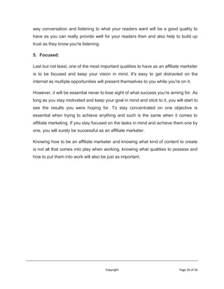 Copyright Page 26 of 34
way conversation and listening to what your readers want will be a good quality to
have as you can really provide well for your readers then and also help to build up
trust as they know you're listening.
5. Focused:
Last but not least, one of the most important qualities to have as an affiliate marketer
is to be focused and keep your vision in mind. It's easy to get distracted on the
internet as multiple opportunities will present themselves to you while you're on it.
However, it will be essential never to lose sight of what success you're aiming for. As
long as you stay motivated and keep your goal in mind and stick to it, you will start to
see the results you were hoping for. To stay concentrated on one objective is
essential when trying to achieve anything and such is the same when it comes to
affiliate marketing. If you stay focused on the tasks in mind and achieve them one by
one, you will surely be successful as an affiliate marketer.
Knowing how to be an affiliate marketer and knowing what kind of content to create
is not all that comes into play when working, knowing what qualities to possess and
how to put them into work will also be just as important.
 